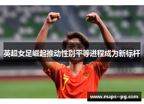 英超女足崛起推动性别平等进程成为新标杆 英超女足崛起推动性别平等进程成为新标杆