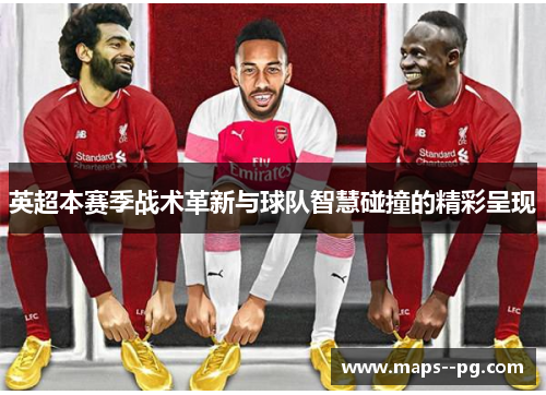 英超本赛季战术革新与球队智慧碰撞的精彩呈现 英超本赛季战术革新与球队智慧碰撞的精彩呈现