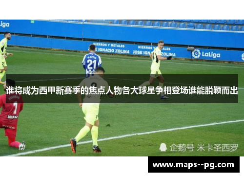 谁将成为西甲新赛季的焦点人物各大球星争相登场谁能脱颖而出 谁将成为西甲新赛季的焦点人物各大球星争相登场谁能脱颖而出