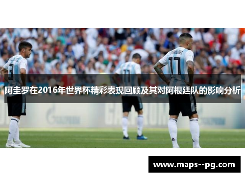 阿圭罗在2016年世界杯精彩表现回顾及其对阿根廷队的影响分析 阿圭罗在2016年世界杯精彩表现回顾及其对阿根廷队的影响分析
