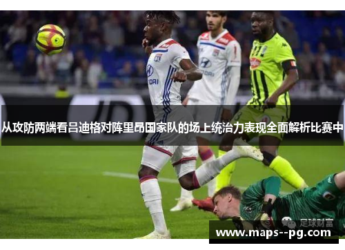 从攻防两端看吕迪格对阵里昂国家队的场上统治力表现全面解析比赛中
