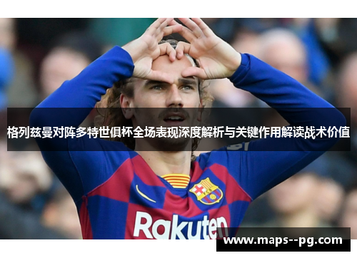 格列兹曼对阵多特世俱杯全场表现深度解析与关键作用解读战术价值