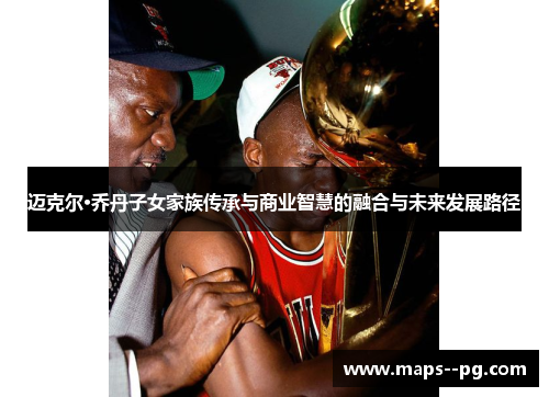 迈克尔·乔丹子女家族传承与商业智慧的融合与未来发展路径