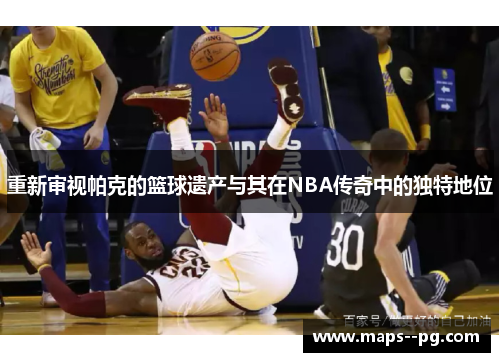 重新审视帕克的篮球遗产与其在NBA传奇中的独特地位