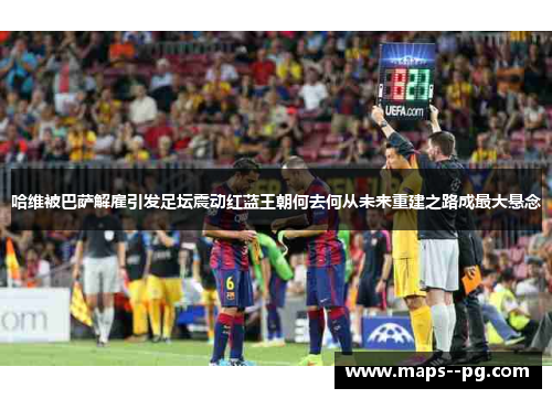 哈维被巴萨解雇引发足坛震动红蓝王朝何去何从未来重建之路成最大悬念