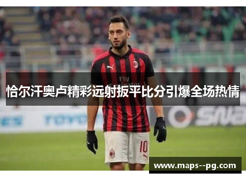 恰尔汗奥卢精彩远射扳平比分引爆全场热情 恰尔汗奥卢精彩远射扳平比分引爆全场热情