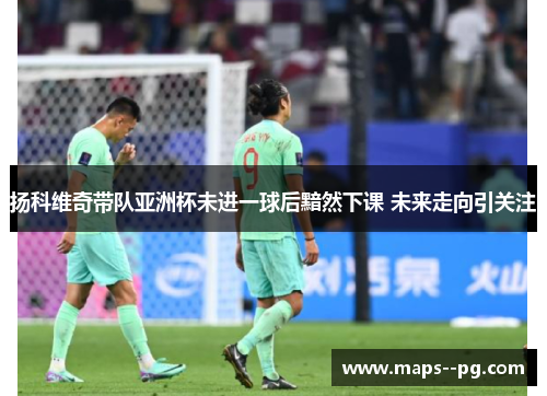 扬科维奇带队亚洲杯未进一球后黯然下课 未来走向引关注