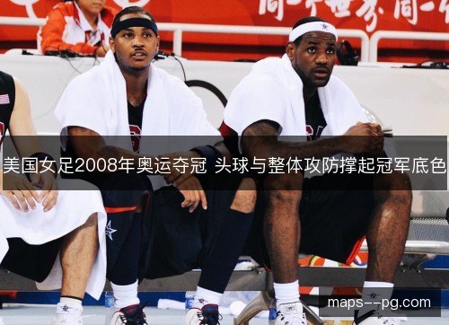 美国女足2008年奥运夺冠 头球与整体攻防撑起冠军底色 美国女足2008年奥运夺冠 头球与整体攻防撑起冠军底色